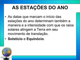 AS ESTAÇÕES DO ANO
• As datas que marcam o início das
  estações do ano determinam também a
  maneira e a intensidade com que os raios
  solares atingem a Terra em seu
  movimento de translação.
• Solstício e Equinócio.
 