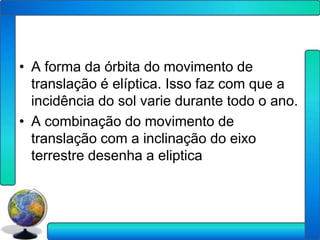 • A forma da órbita do movimento de
  translação é elíptica. Isso faz com que a
  incidência do sol varie durante todo o ano.
• A combinação do movimento de
  translação com a inclinação do eixo
  terrestre desenha a eliptica
 