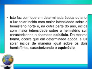 • Isto faz com que em determinada época do ano,
  a luz solar incida com maior intensidade sobre o
  hemisfério norte e, na outra parte do ano, incida
  com maior intensidade sobre o hemisfério sul,
  caracterizando o chamado solstício. Da mesma
  forma, ocorre que em determinada época, a luz
  solar incide de maneira igual sobre os dois
  hemisférios, caracterizando o equinócio.
 