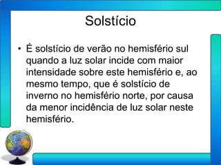 Solstício
• É solstício de verão no hemisfério sul
  quando a luz solar incide com maior
  intensidade sobre este hemisfério e, ao
  mesmo tempo, que é solstício de
  inverno no hemisfério norte, por causa
  da menor incidência de luz solar neste
  hemisfério.
 