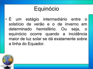 Equinócio
• É um estágio intermediário entre o
  solstício de verão e o de inverno em
  determinado hemisfério. Ou seja, o
  equinócio ocorre quando a incidência
  maior de luz solar se dá exatamente sobre
  a linha do Equador.
 