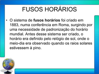 FUSOS HORÁRIOS
• O sistema de fusos horários foi criado em
  1883, numa conferência em Roma, surgindo por
  uma necessidade de padronização do horário
  mundial. Antes desse sistema ser criado, o
  horário era definido pelo relógio de sol, onde o
  meio-dia era observado quando os raios solares
  estivessem à pino.
 
