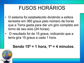 FUSOS HORÁRIOS
• O sistema foi estabelecido dividindo a esfera
  terrestre em 360 graus pelo número de horas
  que a Terra gasta para dar um giro completo em
  torno de seu eixo (24 horas).
• O resultado foi de 15 graus, indicando que a
  terra gira 15 graus a cada 1 hora.

     Sendo 15º = 1 hora, 1º = 4 minutos.
 
