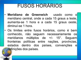 FUSOS HORÁRIOS
• Meridiano de Greenwich         usado como o
  meridiano central, onde a cada 15 graus a leste,
  aumenta-se 1 hora e a cada 15 graus oeste,
  diminuí-se 1 hora.
• Os limites entre fusos horários, como é bem
  conhecido, não seguem necessariamente os
  meridianos múltiplos de +/- 15°. Seguem
  fronteiras políticas entre nações, províncias,
  estados dentro dos países, convenções e
  definições dos países.
 