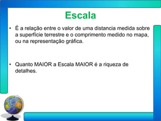 Escala
• É a relação entre o valor de uma distancia medida sobre
  a superfície terrestre e o comprimento medido no mapa,
  ou na representação gráfica.



• Quanto MAIOR a Escala MAIOR é a riqueza de
  detalhes.
 