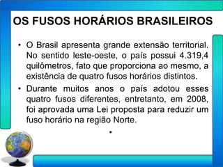 OS FUSOS HORÁRIOS BRASILEIROS

• O Brasil apresenta grande extensão territorial.
  No sentido leste-oeste, o país possui 4.319,4
  quilômetros, fato que proporciona ao mesmo, a
  existência de quatro fusos horários distintos.
• Durante muitos anos o país adotou esses
  quatro fusos diferentes, entretanto, em 2008,
  foi aprovada uma Lei proposta para reduzir um
  fuso horário na região Norte.
                        •
 