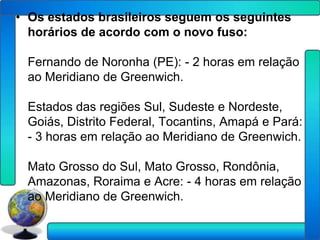 • Os estados brasileiros seguem os seguintes
  horários de acordo com o novo fuso:

 Fernando de Noronha (PE): - 2 horas em relação
 ao Meridiano de Greenwich.

 Estados das regiões Sul, Sudeste e Nordeste,
 Goiás, Distrito Federal, Tocantins, Amapá e Pará:
 - 3 horas em relação ao Meridiano de Greenwich.

 Mato Grosso do Sul, Mato Grosso, Rondônia,
 Amazonas, Roraima e Acre: - 4 horas em relação
 ao Meridiano de Greenwich.
 