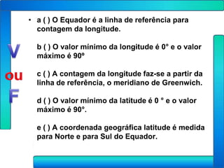 • a ( ) O Equador é a linha de referência para
  contagem da longitude.

  b ( ) O valor mínimo da longitude é 0° e o valor
  máximo é 90º

  c ( ) A contagem da longitude faz-se a partir da
  linha de referência, o meridiano de Greenwich.

  d ( ) O valor mínimo da latitude é 0 ° e o valor
  máximo é 90°.

  e ( ) A coordenada geográfica latitude é medida
  para Norte e para Sul do Equador.
 