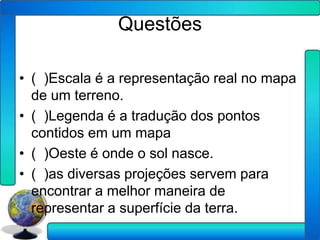 Questões

• ( )Escala é a representação real no mapa
  de um terreno.
• ( )Legenda é a tradução dos pontos
  contidos em um mapa
• ( )Oeste é onde o sol nasce.
• ( )as diversas projeções servem para
  encontrar a melhor maneira de
  representar a superfície da terra.
 