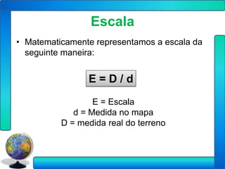 Escala
• Matematicamente representamos a escala da
  seguinte maneira:


                E=D/d
                  E = Escala
             d = Medida no mapa
          D = medida real do terreno
 