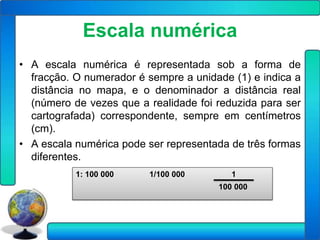 Escala numérica
• A escala numérica é representada sob a forma de
  fracção. O numerador é sempre a unidade (1) e indica a
  distância no mapa, e o denominador a distância real
  (número de vezes que a realidade foi reduzida para ser
  cartografada) correspondente, sempre em centímetros
  (cm).
• A escala numérica pode ser representada de três formas
  diferentes.
           1: 100 000    1/100 000        1
                                       100 000
 