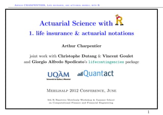 Arthur CHARPENTIER, Life insurance, and actuarial models, with R




                  Actuarial Science with
          1. life insurance & actuarial notations

                                   Arthur Charpentier

          joint work with Christophe Dutang & Vincent Goulet
       and Giorgio Alfredo Spedicato’s lifecontingencies package




                        Meielisalp 2012 Conference, June

                        6th R/Rmetrics Meielisalp Workshop & Summer School
                         on Computational Finance and Financial Engineering



                                                                              1
 