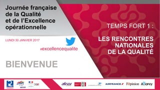 Journée française
de la Qualité
et de l’Excellence
opérationnelle
LUNDI 30 JANVIER 2017
TEMPS FORT 1 :
LES RENCONTRES
NATIONALES
DE LA QUALITÉ
BIENVENUE
#excellencequalite
 
