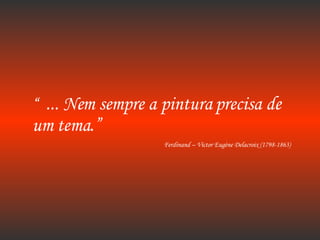 “  ... Nem sempre a pintura precisa de um tema.” Ferdinand – Victor Eugène Delacroix (1798-1863) 