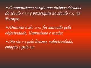 .O romantismo surgiu nas últimas décadas do século  XVIII  e prosseguiu no século  XIX , na Europa; .Durante o séc  XVIII  foi marcado pela objetividade, Iluminismo e razão; .No séc  XIX  pelo lirismo, subjetividade, emoção e pelo eu; 
