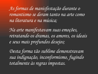 As formas de manisfestação durante o romantismo se deram tanto na arte como na literatura e na música; Na arte manifestavam suas emoções, retratando os dramas, os amores, os ideais e seus mais profundos desejos; Desta forma tão sublime demonstravam sua indignação, inconformismo, fugindo totalmente às regras impostas.  