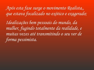 Após esta fase surge o movimento Realista,, que estava focalizado no exótico e exagerado; Idealizações bem pessoais do mundo, da mulher, fugindo totalmente da realidade, e muitas vezes até transmitindo o seu ver de forma pessimista.  
