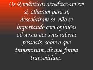 Os Românticos acreditavam em si, olharam para si, descobriram-se  não se importando com opiniões adversas aos seus saberes pessoais, sobre o que transmitiam, de que forma transmitiam.  