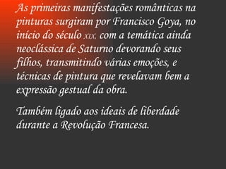 As primeiras manifestações românticas na pinturas surgiram por Francisco Goya, no início do século  XIX,  com a temática ainda neoclássica de Saturno devorando seus filhos, transmitindo várias emoções, e técnicas de pintura que revelavam bem a expressão gestual da obra. Também ligado aos ideais de liberdade durante a Revolução Francesa. 