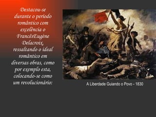 Destacou-se durante o período romântico com excelência o FrancêsEugène Delacroix, ressaltando o ideal romântico em diversas obras, como por exemplo esta, colocando-se como um revolucionário: A Liberdade Guiando o Povo - 1830 