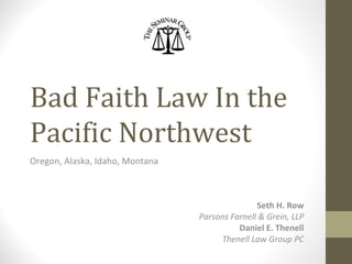 Bad Faith Law In the
Pacific Northwest
Oregon, Alaska, Idaho, Montana
Seth H. Row
Parsons Farnell & Grein, LLP
Daniel E. Thenell
Thenell Law Group PC
 