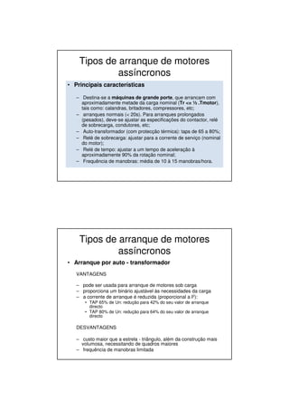 Tipos de arranque de motores
assíncronos
• Principais características
– Destina-se a máquinas de grande porte, que arrancam com
aproximadamente metade da carga nominal (Tr <= ½ .Tmotor),
tais como: calandras, britadores, compressores, etc;
– arranques normais (< 20s). Para arranques prolongados
(pesados), deve-se ajustar as especificações do contactor, relé
de sobrecarga, condutores, etc;
– Auto-transformador (com protecção térmica): taps de 65 a 80%;
– Relé de sobrecarga: ajustar para a corrente de serviço (nominal
do motor);
– Relé de tempo: ajustar a um tempo de aceleração à
aproximadamente 90% da rotação nominal;
– Frequência de manobras: média de 10 à 15 manobras/hora.
Tipos de arranque de motores
assíncronos
• Arranque por auto - transformador
VANTAGENS
– pode ser usada para arranque de motores sob carga
– proporciona um binário ajustável às necessidades da carga
– a corrente de arranque é reduzida (proporcional a I2):
• TAP 65% de Un: redução para 42% do seu valor de arranque
directo
• TAP 80% de Un: redução para 64% do seu valor de arranque
directo
DESVANTAGENS
– custo maior que a estrela - triângulo, além da construção mais
volumosa, necessitando de quadros maiores
– frequência de manobras limitada
 