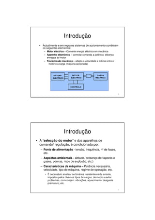 Introdução
• Actualmente e em regra os sistemas de accionamento combinam
os seguintes elementos:
– Motor eléctrico – Converte energia eléctrica em mecânica
– Aparelho electrónico – controla/ comanda a potência eléctrica
entregue ao motor
– Transmissão mecânica – adapta a velocidade e inércia entre o
motor e a carga (máquina accionada)
3
Introdução
• A “selecção do motor” e dos aparelhos de
comando/ regulação, é condicionada por:
– Fonte de alimentação - tensão, frequência, nºde fases,
etc.
– Aspectos ambientais - altitude, presença de vapores e
gases, poeiras, risco de explosão, etc.)
– Características da máquina – Potência necessária,
velocidade, tipo de máquina, regime de operação, etc.
• É necessário analisar os binários resistentes e de arraste,
impostos pelos diversos tipos de cargas, de modo a evitar
problemas, como sejam: vibrações, aquecimento, desgaste
prematuro, etc.
4
 