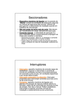 Seccionadores
• Dispositivo mecânico de ligação que na posição de
“Aberto” cumpre as condições de isolamento segundo
os critérios de segurança das normas. Utilizam-se
para garantir a desconexão da instalação quando em
trabalhos de manutenção
• Não tem poder de fecho nem de corte. Não devem
ser manobrados em carga, sob pena de destruição
• Comando manual - a velocidade de operação é a
que o operador aplicar (ocasionalmente empregam-se
molas para acelerar a manobra).
– Elementos principais – Bloco tri- ou tetrapolar e comando
lateral ou frontal para abrir ou fechar os pólos
– Podem dispor de contacto auxiliar de precorte que actua
sobre o contactor em caso de manipulação acidental com
carga
9
Interruptores
• Interruptor: aparelho mecânico de conexão capaz de
estabelecer, suportar e interromper a corrente do
circuito em condições normais e circunstancialmente
em anomalia (curto-circuito, em condições especificas
e por tempo determinado)
• Interruptor automático ou disjuntor: Interruptor
projectado para interromper correntes anormais como
as de curto-circuito
• Contactor: aparelho mecânico de ligação com
apenas uma posição de repouso estável (aberto ou
fechado), capaz de ser accionado por diversas formas
de energia, mas não a manual. Podem estabelecer,
interromper e suportar correntes normais da
instalação e ocasionalmente as de curtocircuito.
10
 