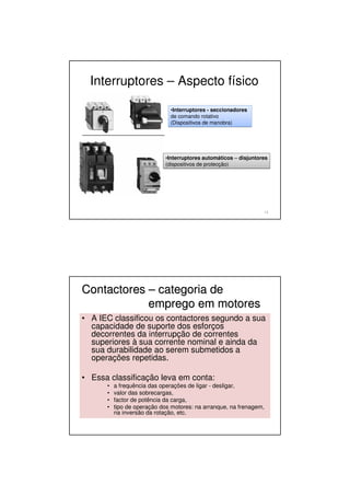 Interruptores – Aspecto físico
13
•Interruptores - seccionadores
de comando rotativo
(Dispositivos de manobra)
•Interruptores - seccionadores
de comando rotativo
(Dispositivos de manobra)
•Interruptores automáticos – disjuntores
(dispositivos de protecção)
•Interruptores automáticos – disjuntores
(dispositivos de protecção)
Contactores
Contactores –
– categoria de
categoria de
emprego em motores
emprego em motores
• A IEC classificou os contactores segundo a sua
capacidade de suporte dos esforços
decorrentes da interrupção de correntes
superiores à sua corrente nominal e ainda da
sua durabilidade ao serem submetidos a
operações repetidas.
• Essa classificação leva em conta:
• a frequência das operações de ligar - desligar,
• valor das sobrecargas,
• factor de potência da carga,
• tipo de operação dos motores: na arranque, na frenagem,
na inversão da rotação, etc.
 