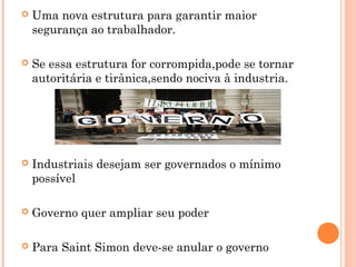  Uma nova estrutura para garantir maior
segurança ao trabalhador.
 Se essa estrutura for corrompida,pode se tornar
autoritária e tirânica,sendo nociva à industria.
 Industriais desejam ser governados o mínimo
possível
 Governo quer ampliar seu poder
 Para Saint Simon deve-se anular o governo
 