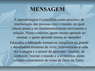 MENSAGEMMENSAGEM
A aprendizagem é concebida como processo deA aprendizagem é concebida como processo de
interlocução das pessoas com o mundo, no qualinterlocução das pessoas com o mundo, no qual
educar passa a ser fundamentalmente movimento eeducar passa a ser fundamentalmente movimento e
relação. Nesse contexto, quem ensina aprende aorelação. Nesse contexto, quem ensina aprende ao
ensinar, e quem aprende ensina ao aprender.ensinar, e quem aprende ensina ao aprender.
Educador e educando tornam-se cúmplices na grandeEducador e educando tornam-se cúmplices na grande
e desafiadora aventura de viver, reinventando a cadae desafiadora aventura de viver, reinventando a cada
dia a alegria e o prazer de aprender / ensinar, dedia a alegria e o prazer de aprender / ensinar, de
conhecer / recriar o mundo e a si mesmos comoconhecer / recriar o mundo e a si mesmos como
cristãos construtores do reino de Deus na Terra.cristãos construtores do reino de Deus na Terra.
 