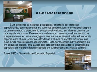 O QUE É SALA DE RECURSOS?
É um ambiente de natureza pedagógica, orientado por professor
especializado, que suplementa (no caso dos superdotados) e complementa (para
os demais alunos) o atendimento educacional realizado em classes comuns da
rede regular de ensino. Esse serviço realiza-se em escolas, em local dotado de
equipamentos e recursos pedagógicos adequados às necessidades educacionais
especiais dos alunos, podendo estender-se a alunos de escolas próximas, nas
quais ainda não exista esse atendimento. Pode ser realizado individualmente ou
em pequenos grupos, para alunos que apresentem necessidades educacionais
especiais, em horário diferente daquele em que freqüentam a classe comum.
Fonte: MEC – Secretaria de Educação Especial
 