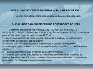 QUE ALUNOS PODEM FREQUENTAR A SALA DE RECURSOS?
Alunos que apresentam necessidades educacionais especiais.
QUE ALUNOS SÃO CONSIDERADOS PORTADORES DE NEE?
Conforme previsto no Art.3º da DELIBERAÇÃO CEE Nº 68/2007 e
INDICAÇÃO CEE Nº 70/2007 CBE – PUBLICAÇÃO NO doe de 19/7/2007 – Normas
para a Educação Especial, alunos com NEE são:
I – alunos com deficiência física, mental, sensorial e múltipla, que demandem
atendimento educacional especializado;
II – alunos com altas habilidades, superdotação e grande facilidade de
aprendizagem, que os levem a dominar, rapidamente, conceitos, procedimentos e
atitudes;
III – alunos com transtornos invasivos de desenvolvimento;
IV – alunos com outras dificuldades ou limitações acentuadas no processo de
desenvolvimento, que dificultam o acompanhamento das atividades curriculares e
necessitam de recursos pedagógicos adicionais.
 