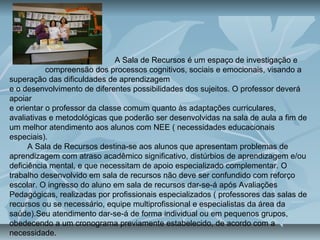 A Sala de Recursos é um espaço de investigação e
compreensão dos processos cognitivos, sociais e emocionais, visando a
superação das dificuldades de aprendizagem
e o desenvolvimento de diferentes possibilidades dos sujeitos. O professor deverá
apoiar
e orientar o professor da classe comum quanto às adaptações curriculares,
avaliativas e metodológicas que poderão ser desenvolvidas na sala de aula a fim de
um melhor atendimento aos alunos com NEE ( necessidades educacionais
especiais).
A Sala de Recursos destina-se aos alunos que apresentam problemas de
aprendizagem com atraso acadêmico significativo, distúrbios de aprendizagem e/ou
deficiência mental, e que necessitam de apoio especializado complementar. O
trabalho desenvolvido em sala de recursos não deve ser confundido com reforço
escolar. O ingresso do aluno em sala de recursos dar-se-á após Avaliações
Pedagógicas, realizadas por profissionais especializados ( professores das salas de
recursos ou se necessário, equipe multiprofissional e especialistas da área da
saúde).Seu atendimento dar-se-á de forma individual ou em pequenos grupos,
obedecendo a um cronograma previamente estabelecido, de acordo com a
necessidade.
 