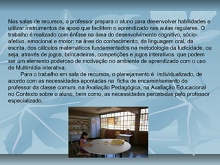 Nas salas de recursos, o professor prepara o aluno para desenvolver habilidades e
utilizar instrumentos de apoio que facilitem o aprendizado nas aulas regulares. O
trabalho é realizado com ênfase na área do desenvolvimento cognitivo, sócio-
afetivo, emocional e motor; na área do conhecimento, da linguagem oral, da
escrita, dos cálculos matemáticos fundamentados na metodologia da ludicidade, ou
seja, através de jogos, brincadeiras, competições e jogos interativos que podem
ser um elemento poderoso de motivação no ambiente de aprendizado com o uso
de Multimídia interativa.
Para o trabalho em sala de recursos, o planejamento é individualizado, de
acordo com as necessidades apontadas na ficha de encaminhamento do
professor da classe comum, na Avaliação Pedagógica, na Avaliação Educacional
no Contexto sobre o aluno, bem como, as necessidades percebidas pelo professor
especializado.
 