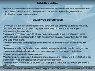 OBJETIVO GERAL
Atender o aluno com necessidades educacionais especiais em sua especificidade
com o intuito de aprimorar o seu processo de ensino aprendizagem e sanar
dificuldades dos anos anteriores.
OBJETIVOS ESPECÍFICOS
*Oferecer um atendimento diferenciado ao aluno das classes de Ensino Regular,
pelo enriquecimento de recursos, pela variedade de procedimentos e pela
individualização do ensino.
*Promover o protagonismo do aluno, como agente de sua aprendizagem, pela
valorização de sua identidade e pela consciência do valor do conhecimento para
uma vida mais plena.
*Produzir recursos pedagógicos considerando as necessidades específicas dos
alunos.
*Promover a valorização de outras habilidades e potencialidades da criança, bem
como a questão da afetividade e de outros caminhos que tragam felicidade,
autonomia e realização para o aluno.
*Auxiliar os professores em busca de alternativas para realizar um bom trabalho aos
alunos com NEE (necessidades educacionais especiais).
*Atender individualmente os alunos com NEE para melhorar seu desempenho em
sala de aula.
*Realizar um trabalho coletivo com todo grupo escolar para que se efetive a inclusão.
 