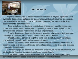 METODOLOGIA
O planejamento para o trabalho com cada criança é traçado a partir de uma
avaliação diagnóstica, realizada de maneira interventiva, objetivando a percepção
das potencialidades do aluno, de acordo com suas reações, sem mediação e,
posteriormente, com mediação.
Todo trabalho é centrado na realidade da criança, em sua identidade, seu
nome, sua família, suas motivações, no que ela já sabe, em seu repertório de
competências, em suas habilidades, em sua singularidade.
A partir desse espírito de acolhimento e respeito, cria–se uma abertura para
o diálogo, abrindo-se para o novo, para o outro e para o entorno.
Trabalhando-se sempre o cognitivo junto com o afetivo, criam-se vínculos
que facilitarão e darão maior sabor à aprendizagem.
Através do uso de várias atividades adequadas ao momento da criança, é
possível ajudá-la a ter consciência de como ela aprende, como é capaz e o quanto
o aprender é gratificante.
Através do jogo, da história, de atividades criativas, de novas descobertas, vai
se dando significado e o prazer de conhecer ressignificado.
É necessário oferecer caminhos alternativos para a aprendizagem, bem
como fazer com que essas experiências estejam contextualizadas.
 
