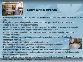 ESTRATÉGIAS DE TRABALHO
*Criar condições para que o trabalho da Sala de Recursos seja diferente do da sala de
aula.
*Resgatar o prazer de aprender e, ao mesmo tempo, valorizar a importância do
esforço e da perseverança no trabalho.
*Ouvir o aluno e, através dessa escuta, descobrir o melhor caminho a ser seguido.
*Identificar e utilizar tudo o que é motivador para esse aluno.
*Ajudar o aluno a descobrir como ele aprende e como deve estudar para obter
sucesso na escola.
*Criar o hábito da auto-avaliação constante, revendo tudo o que é realizado
(elaboração mental).
*Contar com material variado que ajude na leitura.
*Ler muito para a criança (variados e significativos tipos de textos).
*Estimular trabalhos que envolvam criatividade.
*Resgatar sempre a auto estima, mostrando para a criança seus avanços,
incentivando-a a prosseguir, melhorando seu desempenho, quer de hábitos sociais,
quer de conteúdos previstos.
*Família e aluno devem assinar um compromisso de trabalho com a Sala de Recursos
envolvendo a questão da freqüência e pontualidade.
 