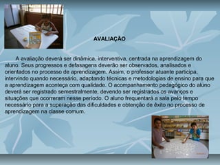 AVALIAÇÃO
A avaliação deverá ser dinâmica, interventiva, centrada na aprendizagem do
aluno. Seus progressos e defasagens deverão ser observados, analisados e
orientados no processo de aprendizagem. Assim, o professor atuante participa,
intervindo quando necessário, adaptando técnicas e metodologias de ensino para que
a aprendizagem aconteça com qualidade. O acompanhamento pedagógico do aluno
deverá ser registrado semestralmente, devendo ser registrados os avanços e
situações que ocorreram nesse período. O aluno frequentará a sala pelo tempo
necessário para a superação das dificuldades e obtenção de êxito no processo de
aprendizagem na classe comum.
 