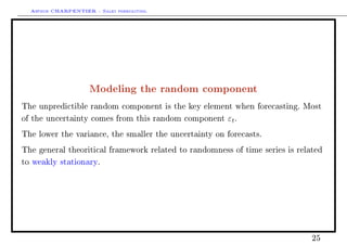 Arthur CHARPENTIER - Sales forecasting.
Modeling the random component
The unpredictible random component is the key element when forecasting. Most
of the uncertainty comes from this random component εt.
The lower the variance, the smaller the uncertainty on forecasts.
The general theoritical framework related to randomness of time series is related
to weakly stationary.
25
 