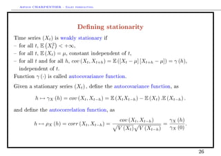 Arthur CHARPENTIER - Sales forecasting.
Dening stationarity
Time series (Xt) is weakly stationary if
 for all t, E X2
t  +∞,
 for all t, E (Xt) = µ, constant independent of t,
 for all t and for all h, cov (Xt, Xt+h) = E ([Xt − µ] [Xt+h − µ]) = γ (h),
independent of t.
Function γ (·) is called autocovariance function.
Given a stationary series (Xt) , dene the autocovariance function, as
h → γX (h) = cov (Xt, Xt−h) = E (XtXt−h) − E (Xt) .E (Xt−h) .
and dene the autocorrelation function, as
h → ρX (h) = corr (Xt, Xt−h) =
cov (Xt, Xt−h)
V (Xt) V (Xt−h)
=
γX (h)
γX (0)
.
26
 