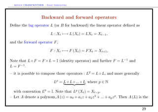 Arthur CHARPENTIER - Sales forecasting.
Backward and forward operators
Dene the lag operator L (or B for backward) the linear operator dened as
L : Xt −→ L (Xt) = LXt = Xt−1,
and the forward operator F,
F : Xt −→ F (Xt) = FXt = Xt+1,
Note that L ◦ F = F ◦ L = I (identity operator) and further F = L−1
and
L = F−1
.
 it is possible to compose those operators : L2
= L ◦ L, and more generally
Lp
= L ◦ L ◦ ... ◦ L where p ∈ N
with convention L0
= I. Note that Lp
(Xt) = Xt−p.
 Let A denote a polynom,A (z) = a0 + a1z + a2z2
+ ... + apzp
. Then A (L) is the
29
 