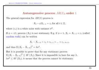 Arthur CHARPENTIER - Sales forecasting.
Autoregressive process AR(1), order 1
The general expression for AR (1) process is
Xt − φXt−1 = εt for all t ∈ Z,
where (εt) is a white noise with variance σ2
.
If φ = ±1, process (Xt) is not stationary. E.g. if φ = 1, Xt = Xt−1 + εt (called
random walk) can be written
Xt − Xt−h = εt + εt−1 + ... + εt−h+1,
and thus E (Xt − Xt−h)
2
= hσ2
.
But it is possible to prove that for any stationary process
E (Xt − Xt−h)
2
≤ 4V (Xt). Since it is impossible to have for any h,
hσ2
≤ 4V (Xt), it means that the process cannot be stationary.
55
 