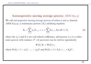 Arthur CHARPENTIER - Sales forecasting.
Autoregressive moving average process ARMA(p, q)
We call autoregressive moving average process of orders p and q, denoted
ARMA (p, q), a stationnary process (Xt) satisfying equation
Xt =
p
j=1
φjXt−j + εt +
q
i=1
θiεt−i for all t ∈ Z, (4)
where the φj's and θi's are real-valued coecients, and process (εt) is a white
noise process with variance σ2
. (4) processes can be written equivalently
Φ (L) Xt = Θ (L) εt,
where Φ (L) = I − φ1L − ... − φqLq
and Θ (L) = I + θ1L + ... + θqLq
.
70
 