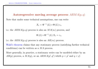 Arthur CHARPENTIER - Sales forecasting.
Autoregressive moving average process ARMA(p, q)
Note that under some technical assumptions, one can write
Xt = Φ−1
(L) ◦ Θ (L) εt,
i.e. the ARMA(p, q) process is also an MA(∞) process, and
Φ (L) ◦ Θ−1
(L) Xt = εt,
i.e. the ARMA(p, q) process is also an AR(∞) process.
Wald's theorem claims that any stationary process (satisfying further technical
conditions) can be written as a MA process.
More generally, in practice, a stationary series can be modeled either by an
AR(p) process, a MA(q), or an ARMA(p , q ) whith p  p and q  q .
71
 