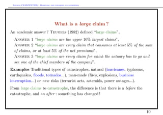 Arthur CHARPENTIER - Modeling and covering catastrophes




                                   What is a large claim ?
An academic answer ? Teugels (1982) deﬁned “large claims”,
  Answer 1 “large claims are the upper 10% largest claims”,
  Answer 2 “large claims are every claim that consumes at least 5% of the sum
  of claims, or at least 5% of the net premiums”,
  Answer 3 “large claims are every claim for which the actuary has to go and
  see one of the chief members of the company”.
Examples Traditional types of catastrophes, natural (hurricanes, typhoons,
earthquakes, ﬂoods, tornados...), man-made (ﬁres, explosions, business
interruption...) or new risks (terrorist acts, asteroids, power outages...).
From large claims to catastrophe, the diﬀerence is that there is a before the
catastrophe, and an after : something has changed !



                                                                                10
 