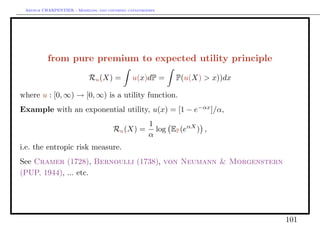 Arthur CHARPENTIER - Modeling and covering catastrophes




          from pure premium to expected utility principle

                           Ru (X) =           u(x)dP =       P(u(X) > x))dx

where u : [0, ∞) → [0, ∞) is a utility function.
Example with an exponential utility, u(x) = [1 − e−αx ]/α,
                                                     1
                                      Ru (X) =         log EP (eαX ) ,
                                                     α
i.e. the entropic risk measure.
See Cramer (1728), Bernoulli (1738), von Neumann & Morgenstern
(PUP, 1944), ... etc.




                                                                              101
 