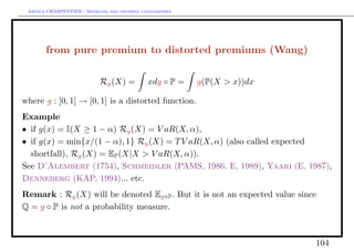 Arthur CHARPENTIER - Modeling and covering catastrophes




       from pure premium to distorted premiums (Wang)

                            Rg (X) =          xdg ◦ P =    g(P(X > x))dx

where g : [0, 1] → [0, 1] is a distorted function.
Example
• if g(x) = I(X ≥ 1 − α) Rg (X) = V aR(X, α),
• if g(x) = min{x/(1 − α), 1} Rg (X) = T V aR(X, α) (also called expected
  shortfall), Rg (X) = EP (X|X > V aR(X, α)).
See D’Alembert (1754), Schmeidler (PAMS, 1986, E, 1989), Yaari (E, 1987),
Denneberg (KAP, 1994)... etc.
Remark : Rg (X) will be denoted Eg◦P . But it is not an expected value since
Q = g ◦ P is not a probability measure.



                                                                           104
 
