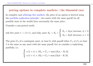 Arthur CHARPENTIER - Modeling and covering catastrophes




   pricing options in complete markets : the binomial case
In complete and arbitrage free markets, the price of an option is derived using
the portfolio replication principle : two assets with the same payoﬀ (in all
possible state in the world) have necessarily the same price.
Consider a one-period world,
                                                     
                                                      S = S u( increase, d > 1)
                                                        u    0
risk free asset 1 → (1+r), and risky asset S0 → S1 =
                                                      Sd = S0 d( decrease, u < 1)

The price C0 of a contingent asset, at time 0, with payoﬀ either Cu or Cd at time
1 is the same as any asset with the same payoﬀ. Let us consider a replicating
portfolio, i.e.   
                   α (1 + r) + βS = C = max {S u − K, 0}
                                                 u         u   0
                         α (1 + r) + βSd = Cd = max {S0 d − K, 0}



                                                                             108
 