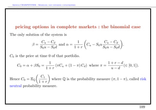 Arthur CHARPENTIER - Modeling and covering catastrophes




   pricing options in complete markets : the binomial case
The only solution of the system is
                          Cu − Cd             1                         Cu − Cd
                  β=                 and α =               Cu − S0 u               .
                         S0 u − S0 d         1+r                       S0 u − S0 d

C0 is the price at time 0 of that portfolio.
                               1                                1+r−d
     C0 = α + βS0 =               (πCu + (1 − π) Cd ) where π =       (∈ [0, 1]).
                              1+r                                u−d

                   C1
Hence C0 = EQ           where Q is the probability measure (π, 1 − π), called risk
                  1+r
neutral probability measure.




                                                                                       109
 